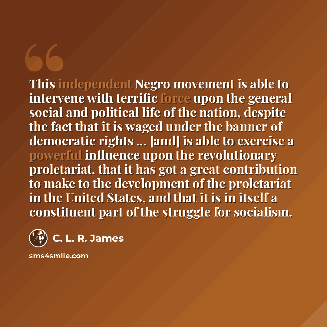 “This independent Negro movement is able to intervene with terrific force upon the general social and political life of the nation, despite the fact that it is waged under the banner of democratic rights ... [and] is able to exercise a powerful influence upon the revolutionary proletariat, that it…” quote by C. L. R. James