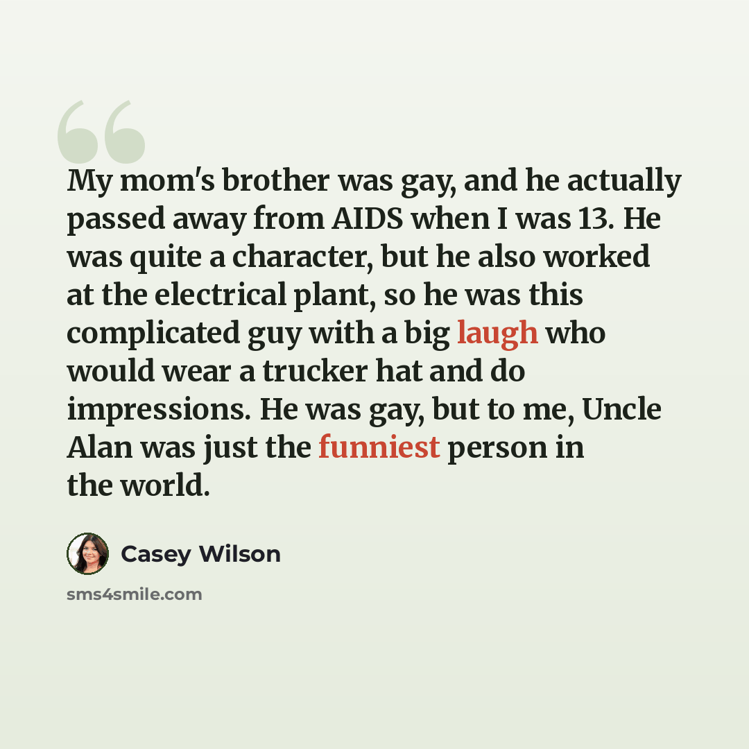“My mom's brother was gay, and he actually passed away from AIDS when I was 13. He was quite a character, but he also worked at the electrical plant, so he was this complicated guy with a big laugh who would wear a trucker hat and do impressions. He was gay, but to me, Uncle Alan was just the…” quote by Casey Wilson