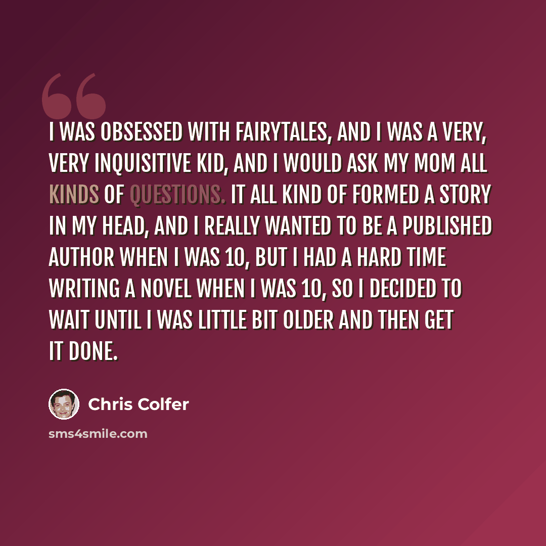 “I was obsessed with fairytales, and I was a very, very inquisitive kid, and I would ask my mom all kinds of questions. It all kind of formed a story in my head, and I really wanted to be a published author when I was 10, but I had a hard time writing a novel when I was 10, so I decided to wait…” quote by Chris Colfer