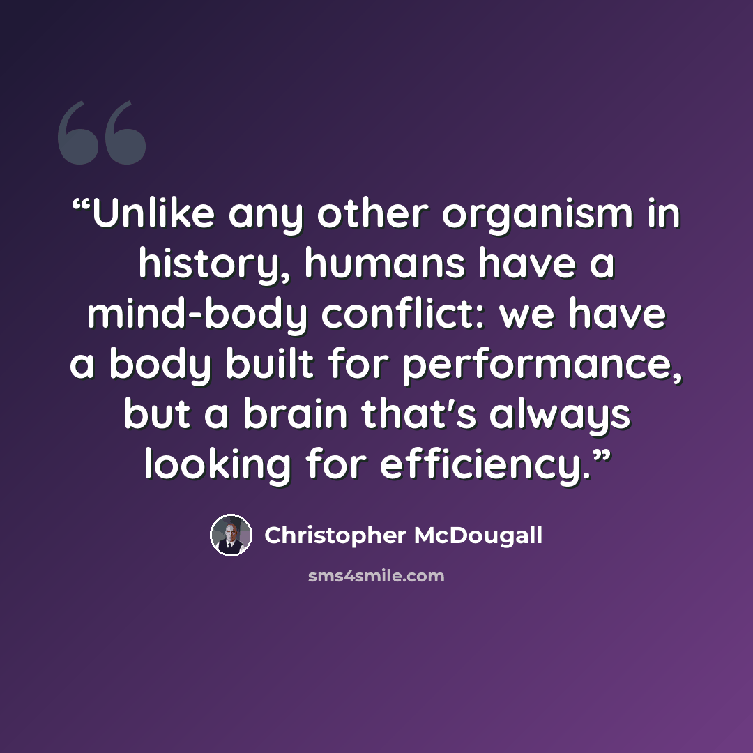 “Unlike any other organism in history, humans have a mind-body conflict: we have a body built for performance, but a brain that's always looking for efficiency.” quote by Christopher McDougall