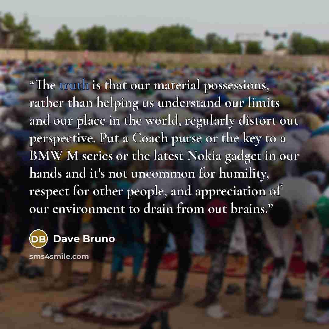 “The truth is that our material possessions, rather than helping us understand our limits and our place in the world, regularly distort out perspective. Put a Coach purse or the key to a BMW M series or the latest Nokia gadget in our hands and it's not uncommon for humility, respect for other…” quote by Dave Bruno