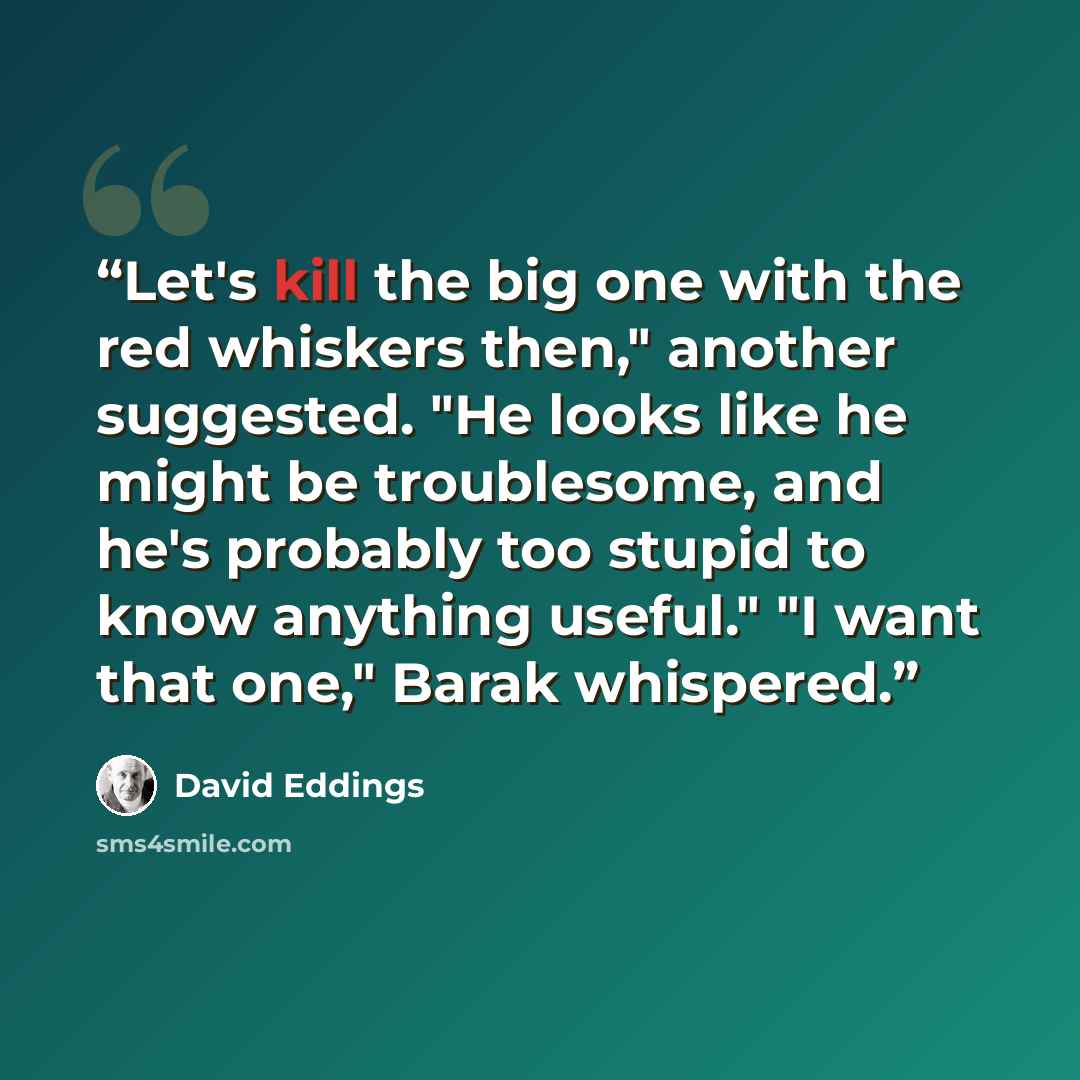 “Let's kill the big one with the red whiskers then," another suggested. "He looks like he might be troublesome, and he's probably too stupid to know anything useful." "I want that one," Barak whispered.” quote by David Eddings