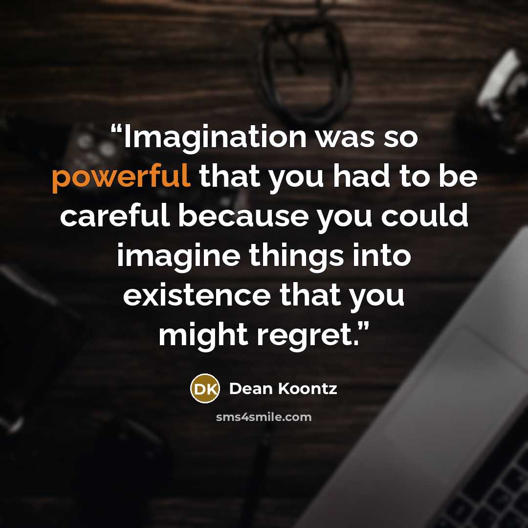 “Imagination was so powerful that you had to be careful because you could imagine things into existence that you might regret.” quote by Dean Koontz