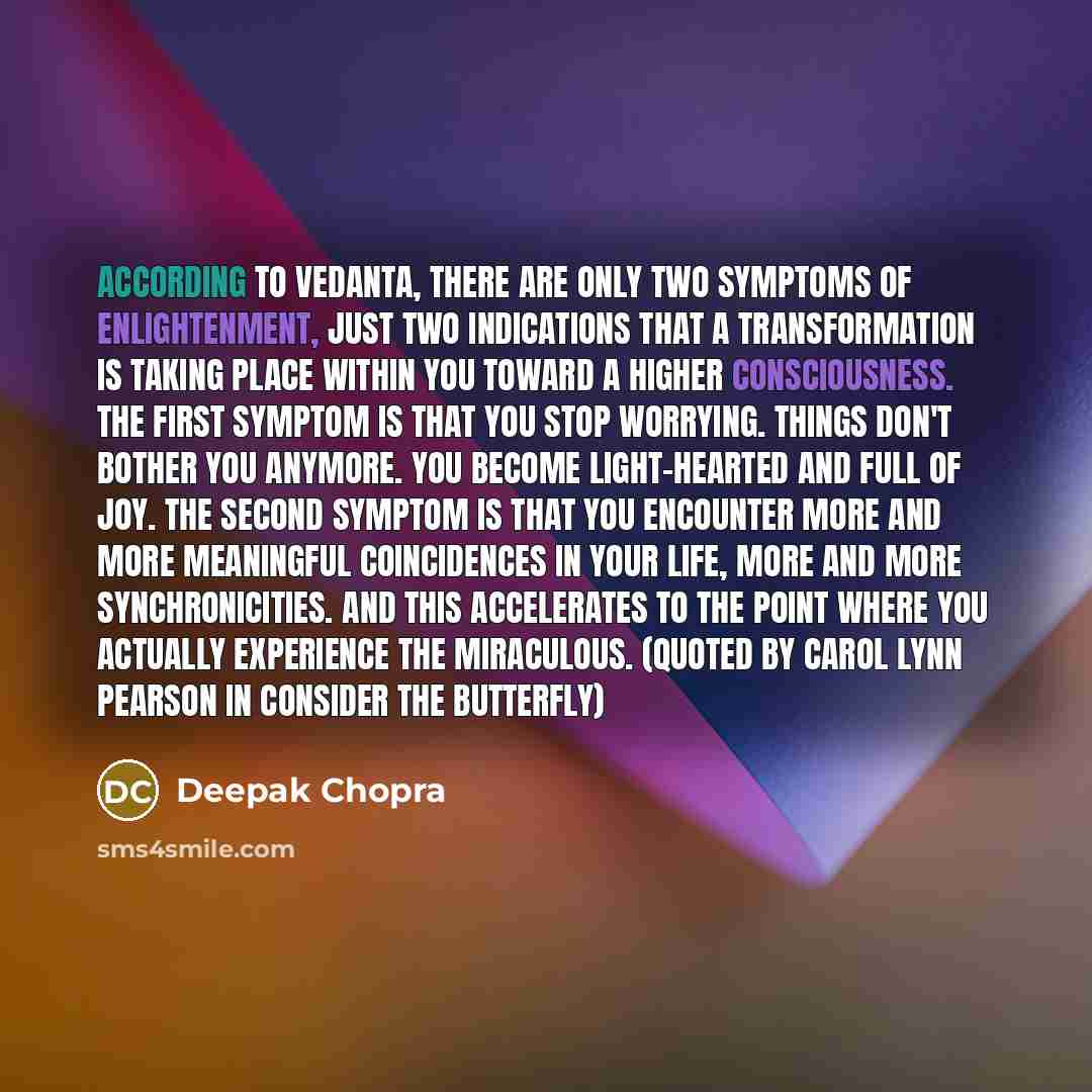 “According to Vedanta, there are only two symptoms of enlightenment, just two indications that a transformation is taking place within you toward a higher consciousness. The first symptom is that you stop worrying. Things don't bother you anymore. You become light-hearted and full of joy. The…” quote by Deepak Chopra