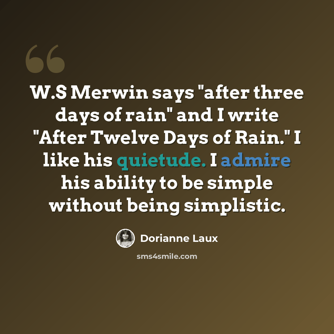 “W.S Merwin says "after three days of rain" and I write "After Twelve Days of Rain." I like his quietude. I admire his ability to be simple without being simplistic.” quote by Dorianne Laux