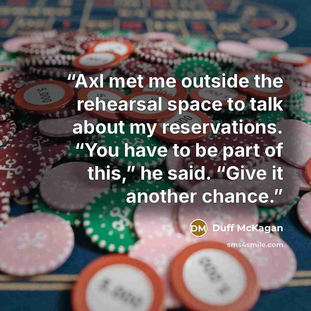“Axl met me outside the rehearsal space to talk about my reservations. “You have to be part of this,” he said. “Give it another chance.” quote by Duff McKagan