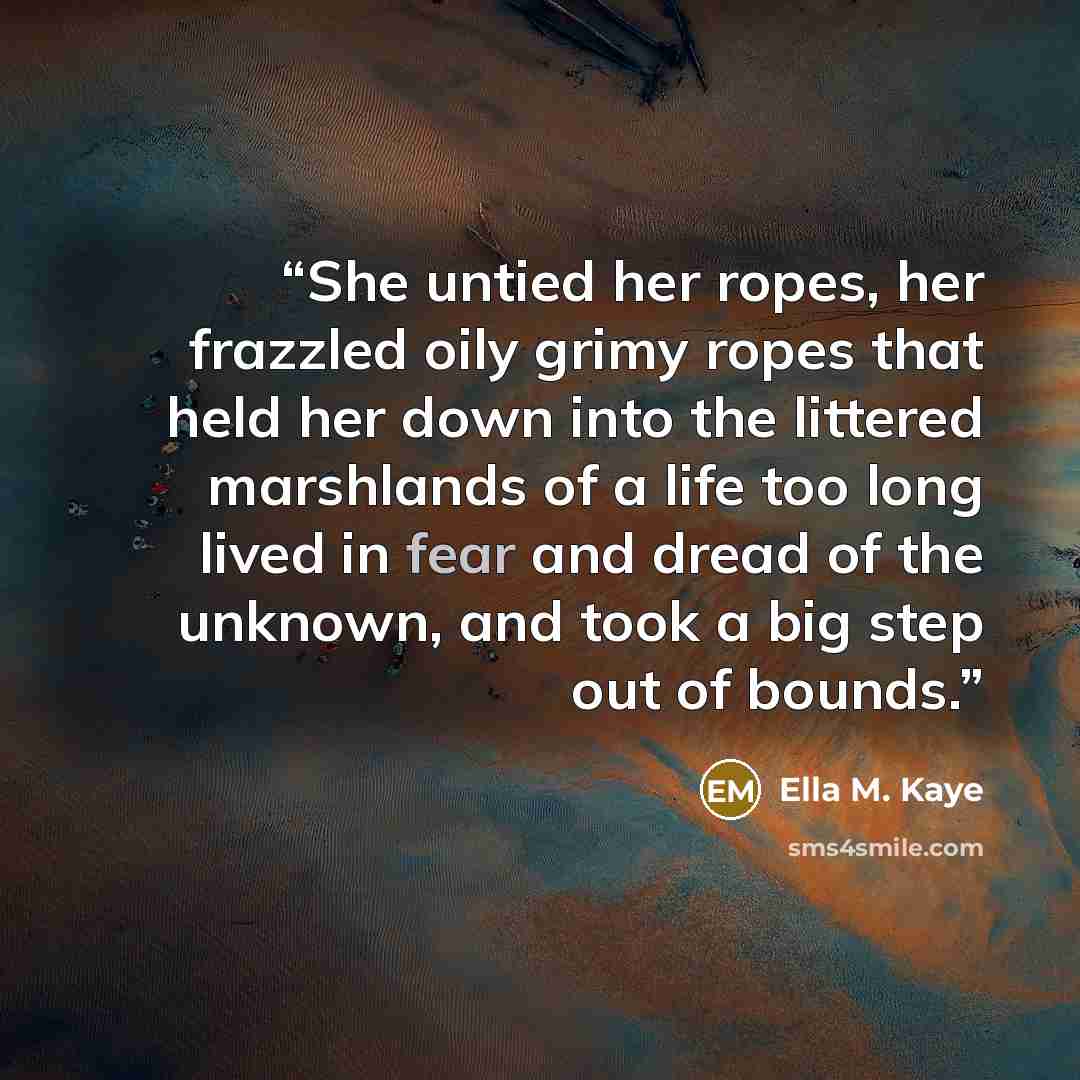 “She untied her ropes, her frazzled oily grimy ropes that held her down into the littered marshlands of a life too long lived in fear and dread of the unknown, and took a big step out of bounds.” quote by Ella M. Kaye