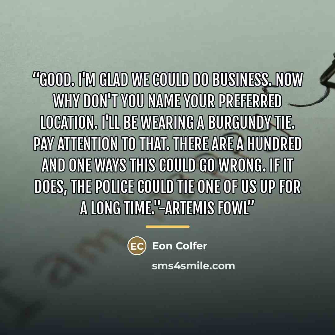 “Good. I'm glad we could do business. Now why don't you name your preferred location. I'll be wearing a burgundy tie. Pay attention to that. There are a hundred and one ways this could go wrong. If it does, the police could tie one of us up for a long time."-Artemis Fowl” quote by Eon Colfer
