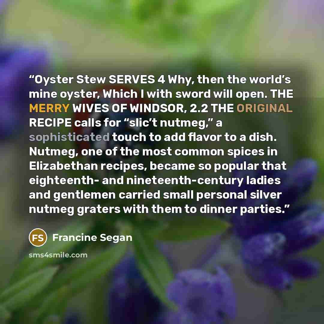 “Oyster Stew SERVES 4 Why, then the world’s mine oyster, Which I with sword will open. THE MERRY WIVES OF WINDSOR, 2.2 THE ORIGINAL RECIPE calls for “slic’t nutmeg,” a sophisticated touch to add flavor to a dish. Nutmeg, one of the most common spices in Elizabethan recipes, became so popular that…” quote by Francine Segan