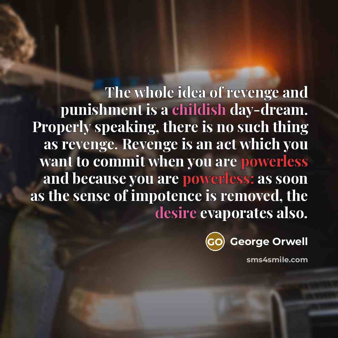 “The whole idea of revenge and punishment is a childish day-dream. Properly speaking, there is no such thing as revenge. Revenge is an act which you want to commit when you are powerless and because you are powerless: as soon as the sense of impotence is removed, the desire evaporates also.” quote by George Orwell