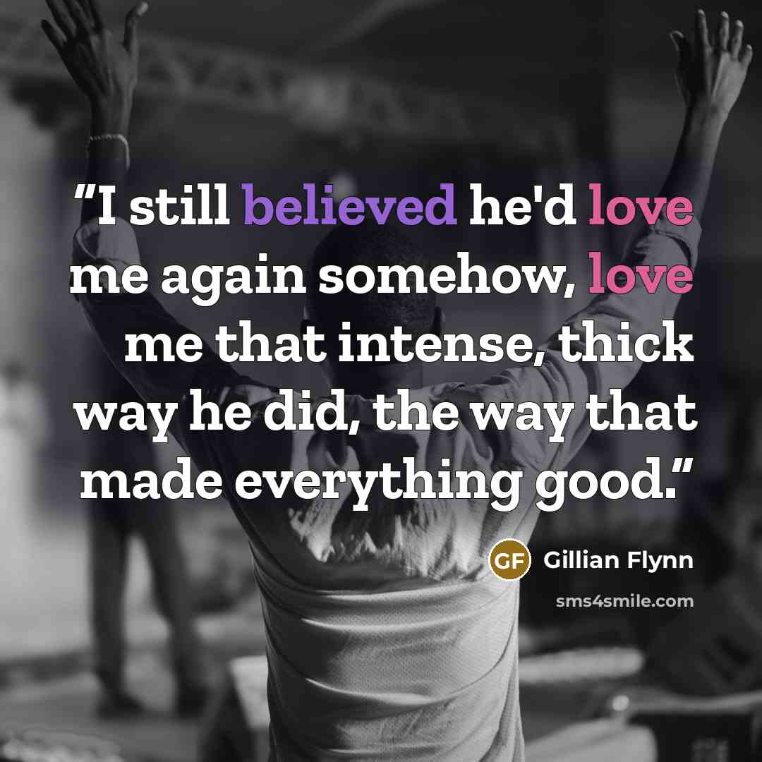“I still believed he'd love me again somehow, love me that intense, thick way he did, the way that made everything good.” quote by Gillian Flynn