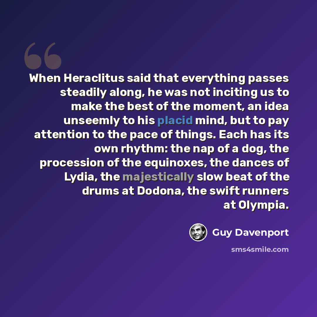 “When Heraclitus said that everything passes steadily along, he was not inciting us to make the best of the moment, an idea unseemly to his placid mind, but to pay attention to the pace of things. Each has its own rhythm: the nap of a dog, the procession of the equinoxes, the dances of Lydia, the…” quote by Guy Davenport