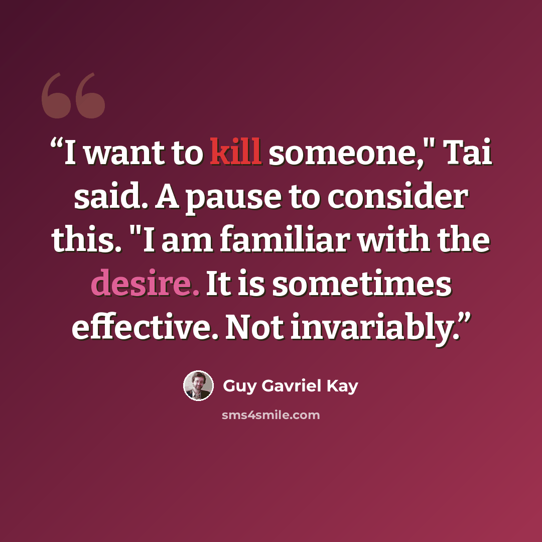 “I want to kill someone," Tai said. A pause to consider this. "I am familiar with the desire. It is sometimes effective. Not invariably.” quote by Guy Gavriel Kay