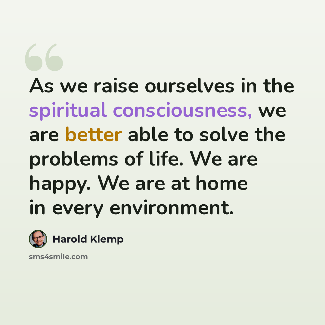 “As we raise ourselves in the spiritual consciousness, we are better able to solve the problems of life. We are happy. We are at home in every environment.” quote by Harold Klemp