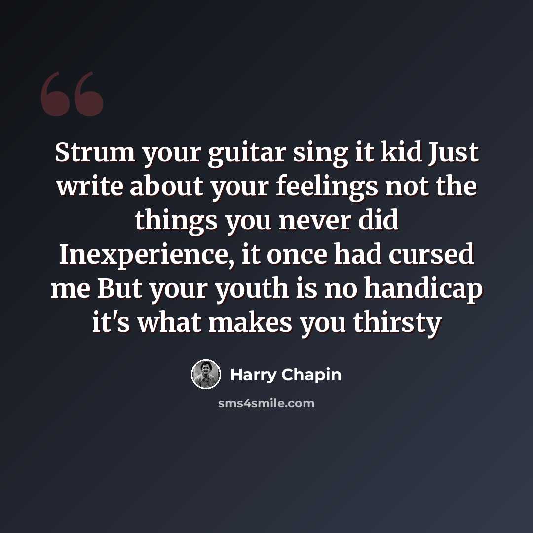“Strum your guitar sing it kid Just write about your feelings not the things you never did Inexperience, it once had cursed me But your youth is no handicap it's what makes you thirsty” quote by Harry Chapin