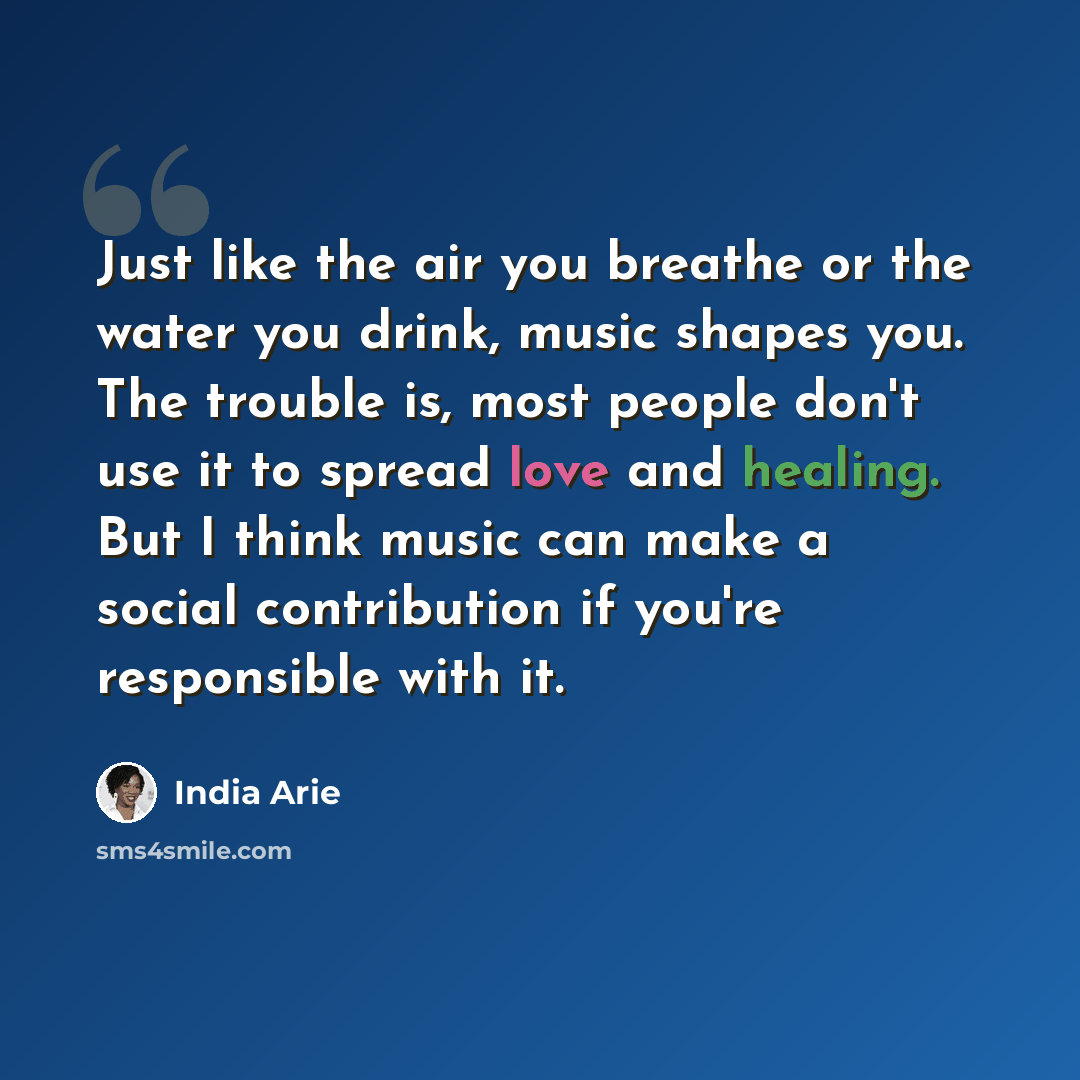 “Just like the air you breathe or the water you drink, music shapes you. The trouble is, most people don't use it to spread love and healing. But I think music can make a social contribution if you're responsible with it.” quote by India Arie