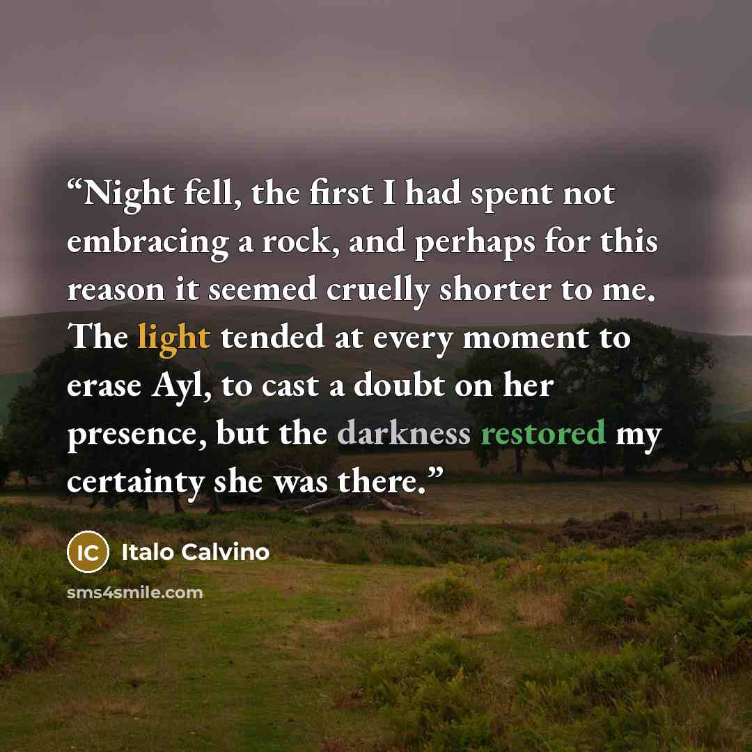 “Night fell, the first I had spent not embracing a rock, and perhaps for this reason it seemed cruelly shorter to me. The light tended at every moment to erase Ayl, to cast a doubt on her presence, but the darkness restored my certainty she was there.” quote by Italo Calvino