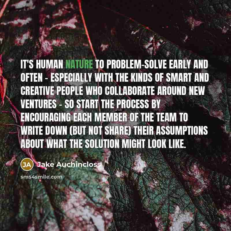 “It's human nature to problem-solve early and often - especially with the kinds of smart and creative people who collaborate around new ventures - so start the process by encouraging each member of the team to write down (but not share) their assumptions about what the solution might look like.” quote by Jake Auchincloss