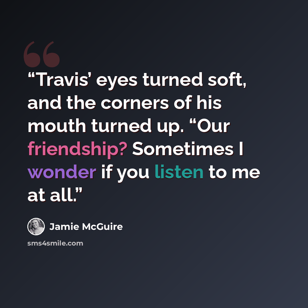 “Travis’ eyes turned soft, and the corners of his mouth turned up. “Our friendship? Sometimes I wonder if you listen to me at all.” quote by Jamie McGuire