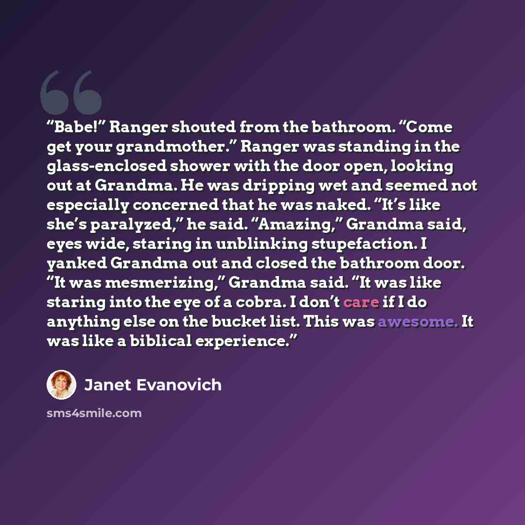 “Babe!” Ranger shouted from the bathroom. “Come get your grandmother.” Ranger was standing in the glass-enclosed shower with the door open, looking out at Grandma. He was dripping wet and seemed not especially concerned that he was naked. “It’s like she’s paralyzed,” he said. “Amazing,” Grandma…” quote by Janet Evanovich