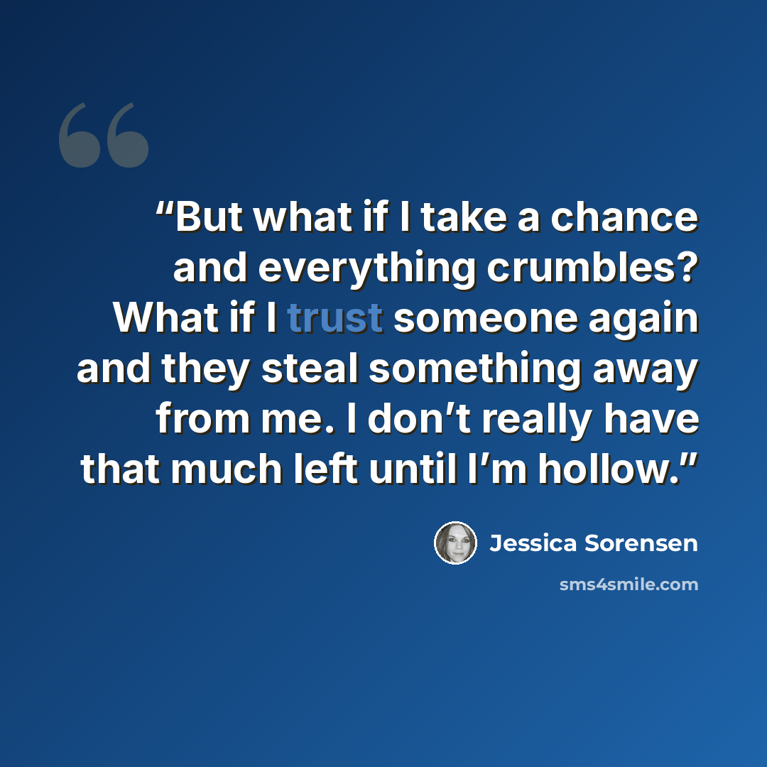 “But what if I take a chance and everything crumbles? What if I trust someone again and they steal something away from me. I don’t really have that much left until I’m hollow.” quote by Jessica Sorensen