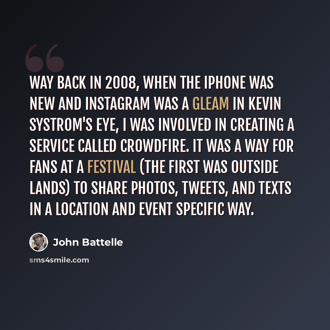“Way back in 2008, when the iPhone was new and Instagram was a gleam in Kevin Systrom's eye, I was involved in creating a service called CrowdFire. It was a way for fans at a festival (the first was Outside Lands) to share photos, tweets, and texts in a location and event specific way.” quote by John Battelle
