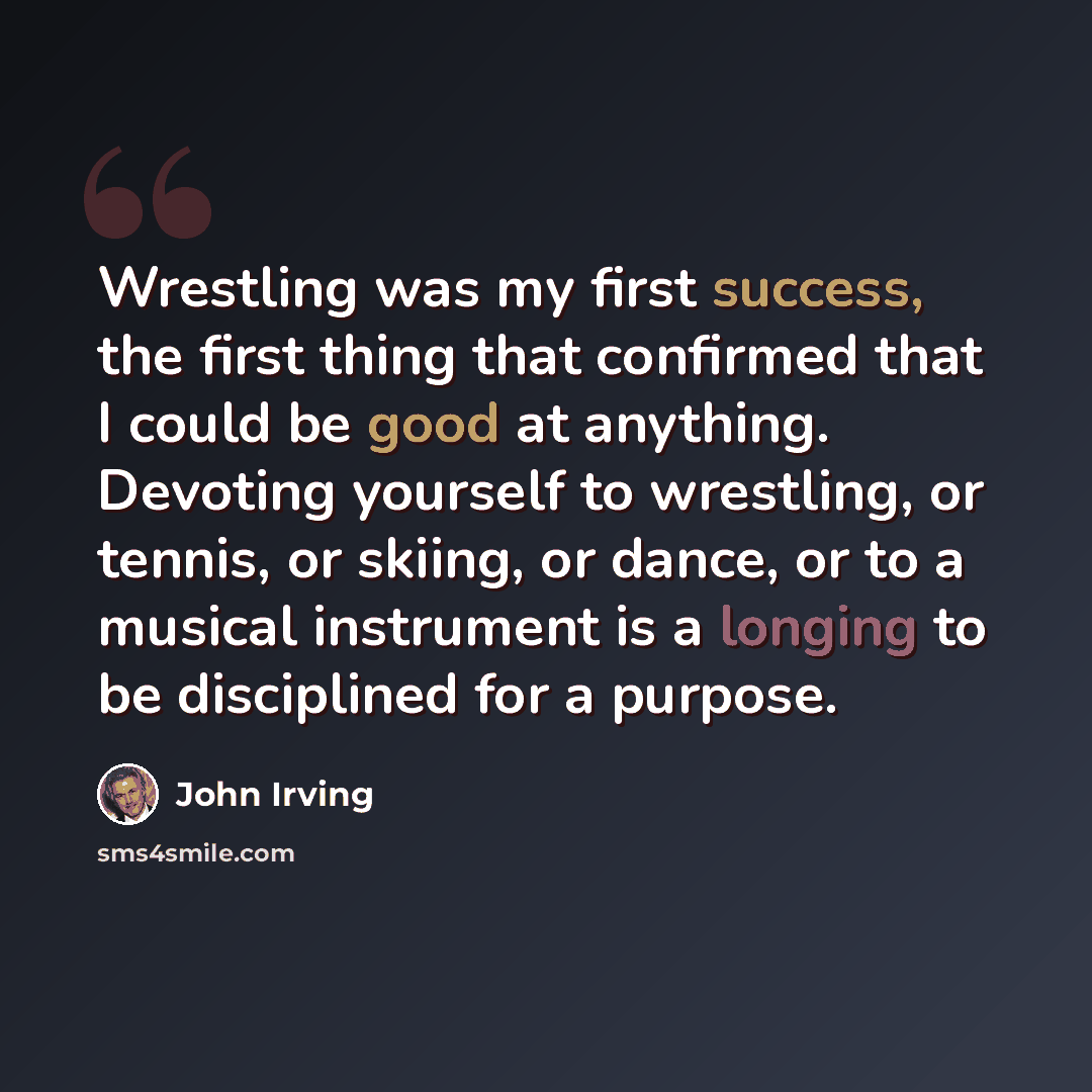 “Wrestling was my first success, the first thing that confirmed that I could be good at anything. Devoting yourself to wrestling, or tennis, or skiing, or dance, or to a musical instrument is a longing to be disciplined for a purpose.” quote by John Irving