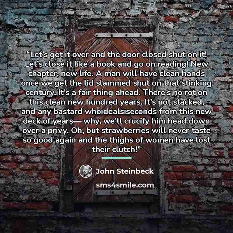 “Let’s get it over and the door closed shut on it! Let’s close it like a book and go on reading! New chapter, new life. A man will have clean hands once we get the lid slammed shut on that stinking century. It’s a fair thing ahead. There’s no rot on this clean new hundred years. It’s not stacked…” quote by John Steinbeck