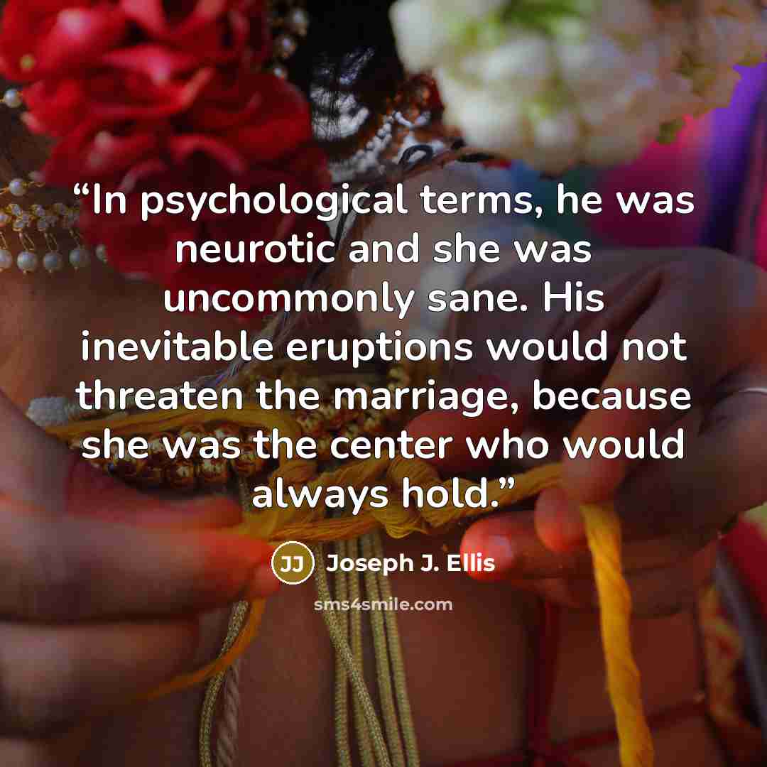 “In psychological terms, he was neurotic and she was uncommonly sane. His inevitable eruptions would not threaten the marriage, because she was the center who would always hold.” quote by Joseph J. Ellis