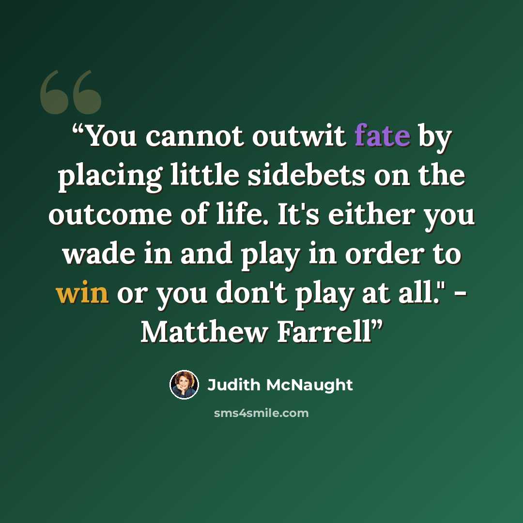 “You cannot outwit fate by placing little sidebets on the outcome of life. It's either you wade in and play in order to win or you don't play at all." - Matthew Farrell” quote by Judith McNaught