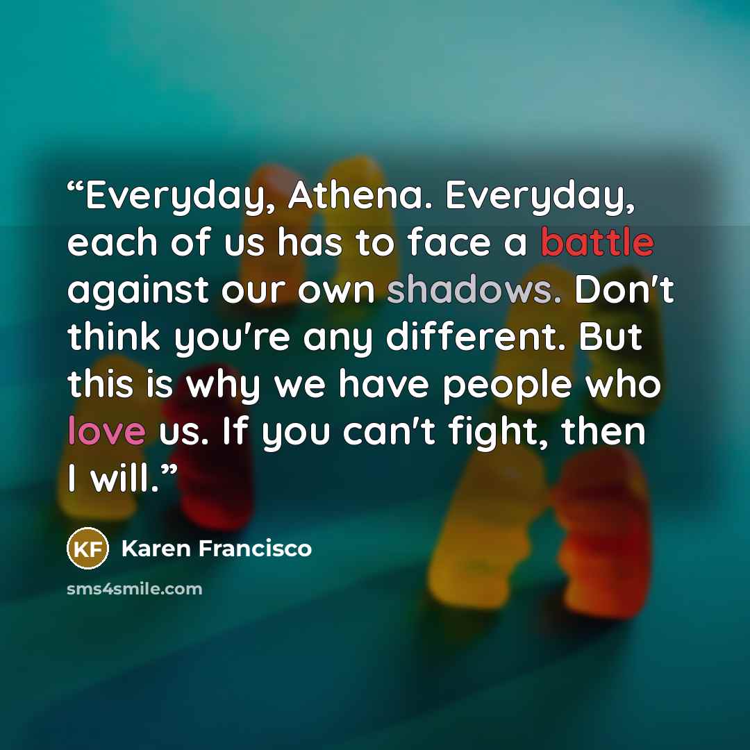 “Everyday, Athena. Everyday, each of us has to face a battle against our own shadows. Don't think you're any different. But this is why we have people who love us. If you can't fight, then I will.” quote by Karen Francisco