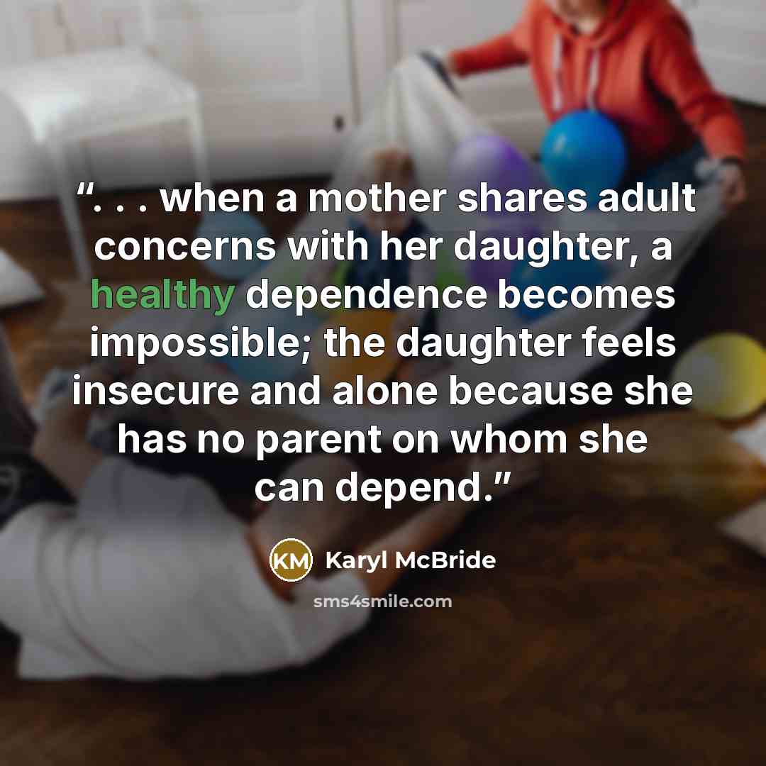 “. . . when a mother shares adult concerns with her daughter, a healthy dependence becomes impossible; the daughter feels insecure and alone because she has no parent on whom she can depend.” quote by Karyl McBride