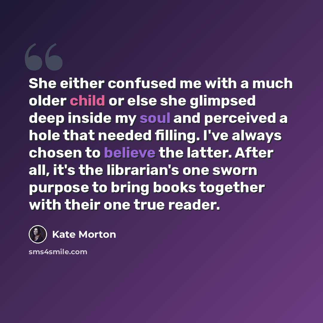 “She either confused me with a much older child or else she glimpsed deep inside my soul and perceived a hole that needed filling. I've always chosen to believe the latter. After all, it's the librarian's one sworn purpose to bring books together with their one true reader.” quote by Kate Morton