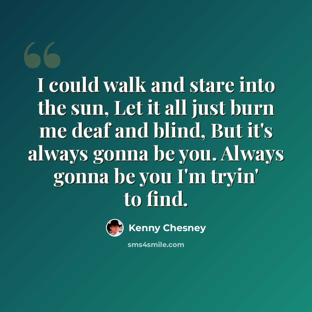 “I could walk and stare into the sun, Let it all just burn me deaf and blind, But it's always gonna be you. Always gonna be you I'm tryin' to find.” quote by Kenny Chesney