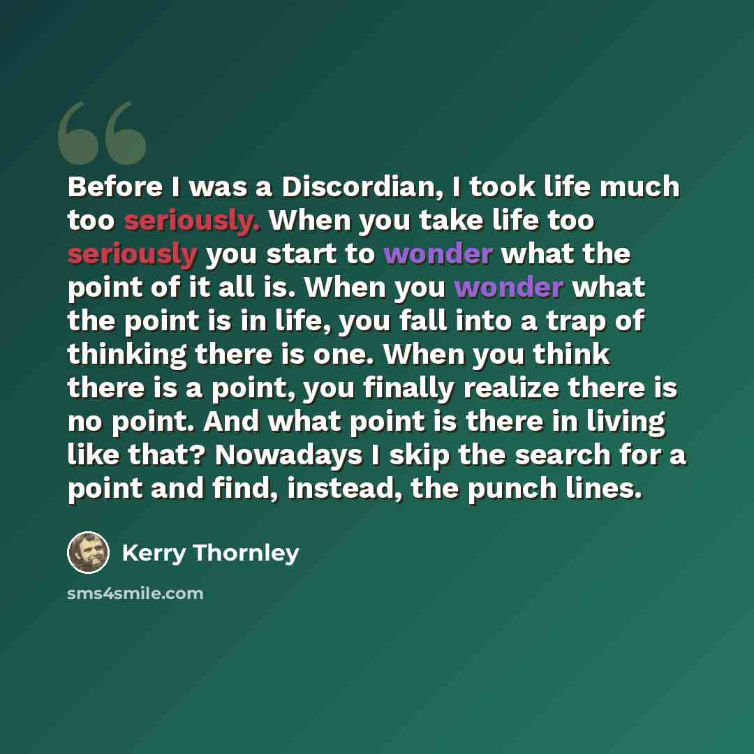 “Before I was a Discordian, I took life much too seriously. When you take life too seriously you start to wonder what the point of it all is. When you wonder what the point is in life, you fall into a trap of thinking there is one. When you think there is a point, you finally realize there is no…” quote by Kerry Thornley