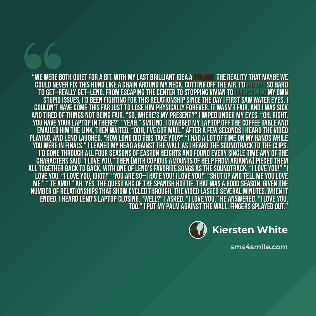“We were both quiet for a bit. With my last brilliant idea a failure, the reality that maybe we could never fix this hung like a chain around my neck, cutting off the air. I’d fought so hard to get—really get—Lend. From escaping the Center to stopping Vivian to overcoming my own stupid issues, I’d…” quote by Kiersten White