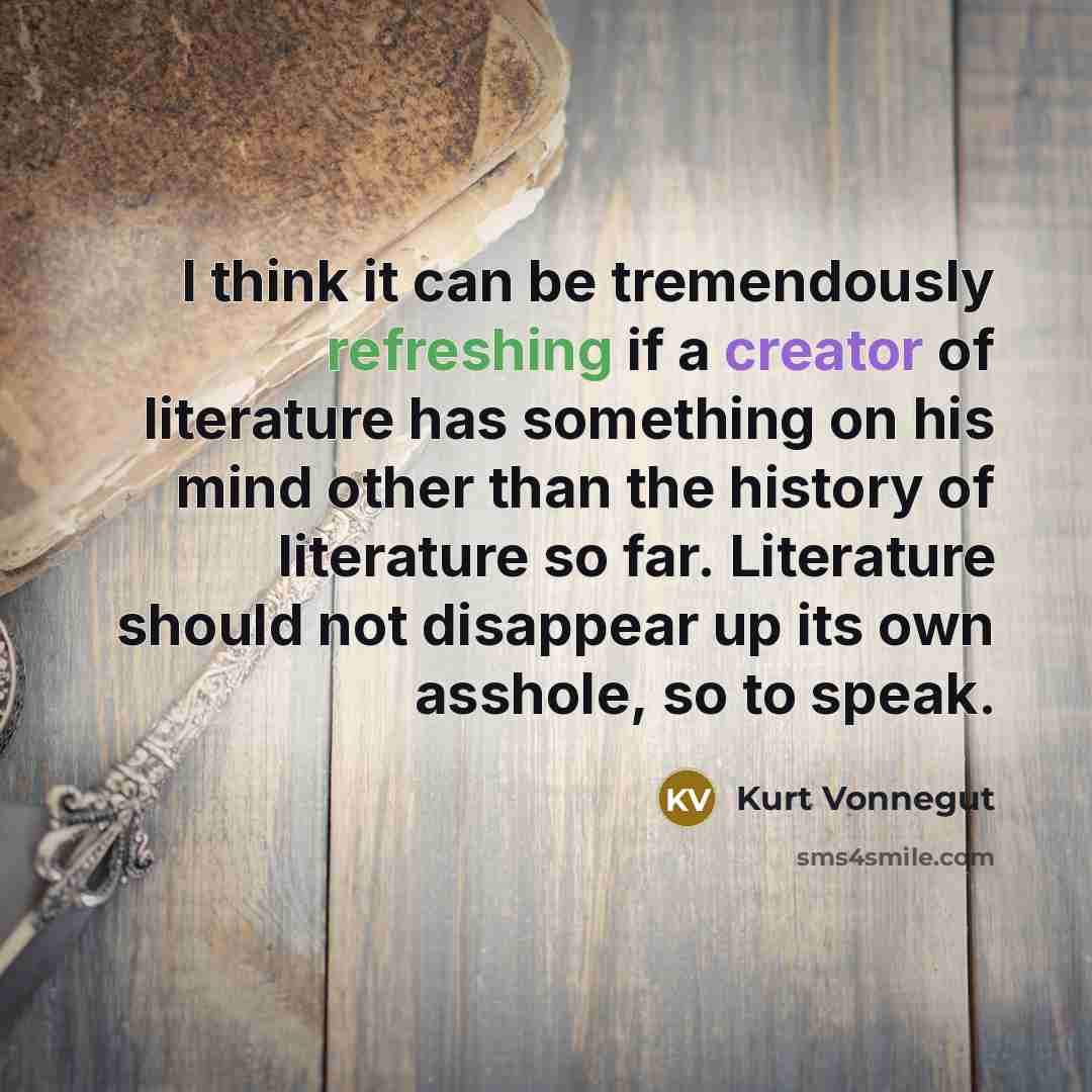 “I think it can be tremendously refreshing if a creator of literature has something on his mind other than the history of literature so far. Literature should not disappear up its own asshole, so to speak.” quote by Kurt Vonnegut