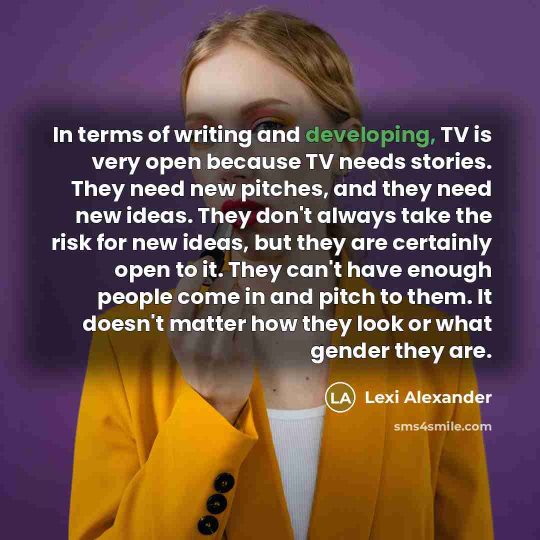 “In terms of writing and developing, TV is very open because TV needs stories. They need new pitches, and they need new ideas. They don't always take the risk for new ideas, but they are certainly open to it. They can't have enough people come in and pitch to them. It doesn't matter how they look…” quote by Lexi Alexander