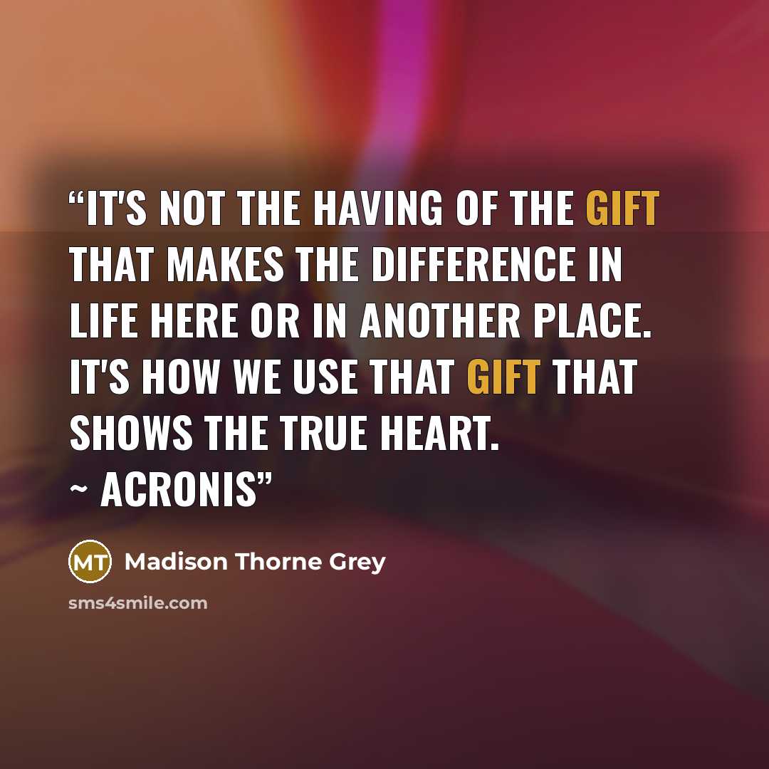 “It's not the having of the gift that makes the difference in life here or in another place. It's how we use that gift that shows the true heart. ~ Acronis” quote by Madison Thorne Grey