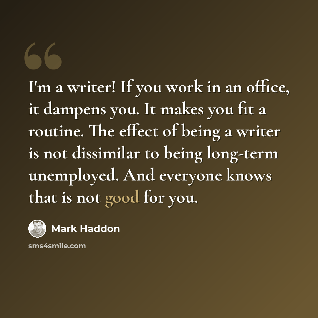 “I'm a writer! If you work in an office, it dampens you. It makes you fit a routine. The effect of being a writer is not dissimilar to being long-term unemployed. And everyone knows that is not good for you.” quote by Mark Haddon