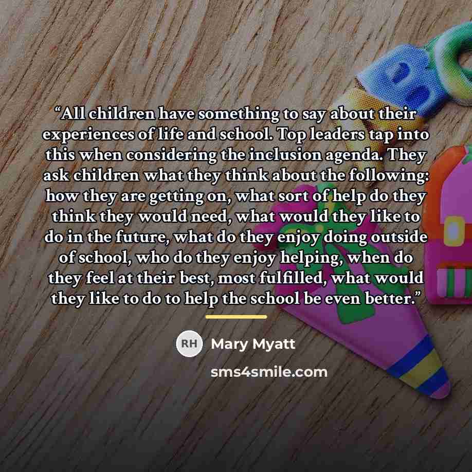 “All children have something to say about their experiences of life and school. Top leaders tap into this when considering the inclusion agenda. They ask children what they think about the following: how they are getting on, what sort of help do they think they would need, what would they like to…” quote by Mary Myatt