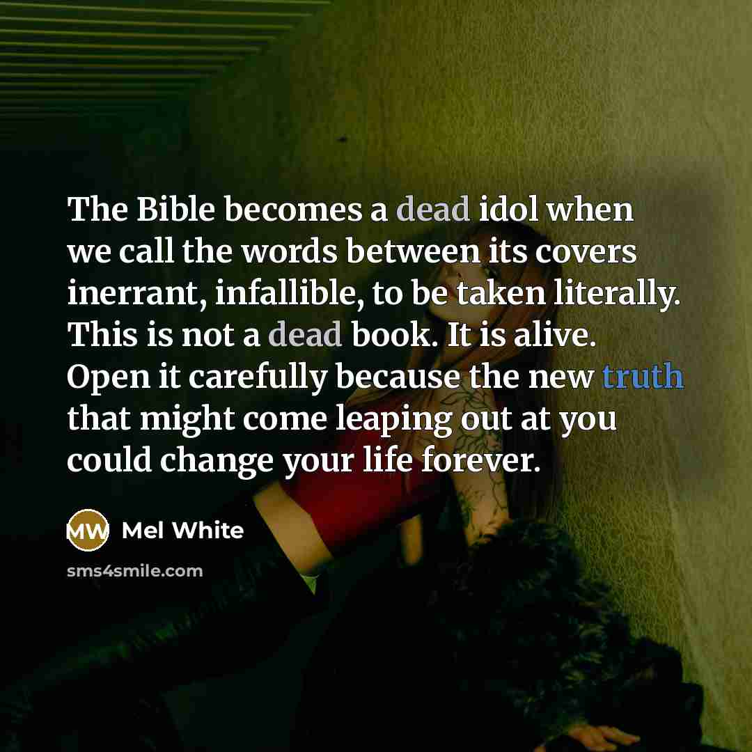 “The Bible becomes a dead idol when we call the words between its covers inerrant, infallible, to be taken literally. This is not a dead book. It is alive. Open it carefully because the new truth that might come leaping out at you could change your life forever.” quote by Mel White