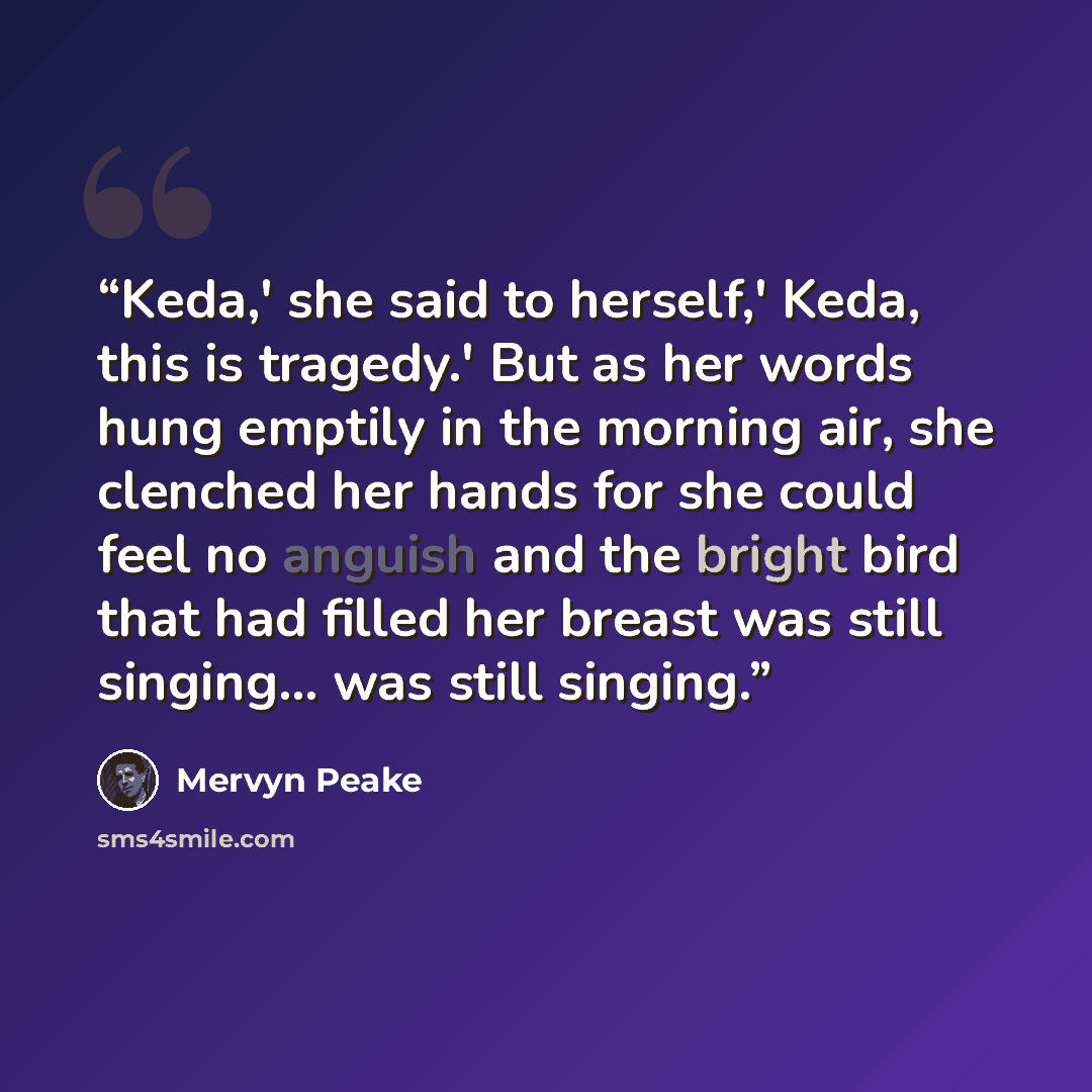 “Keda,' she said to herself,' Keda, this is tragedy.' But as her words hung emptily in the morning air, she clenched her hands for she could feel no anguish and the bright bird that had filled her breast was still singing... was still singing.” quote by Mervyn Peake