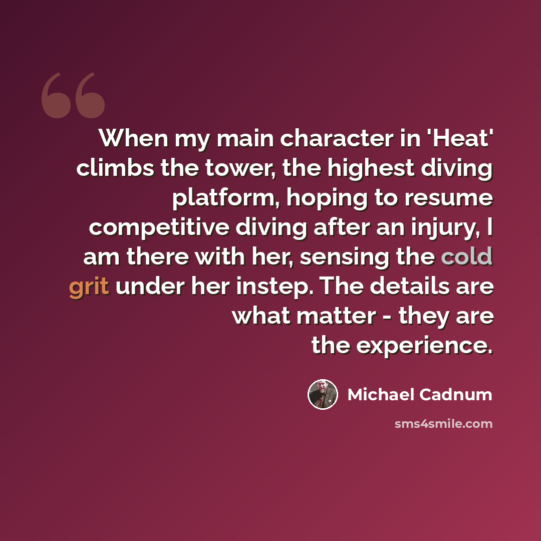 “When my main character in 'Heat' climbs the tower, the highest diving platform, hoping to resume competitive diving after an injury, I am there with her, sensing the cold grit under her instep. The details are what matter - they are the experience.” quote by Michael Cadnum