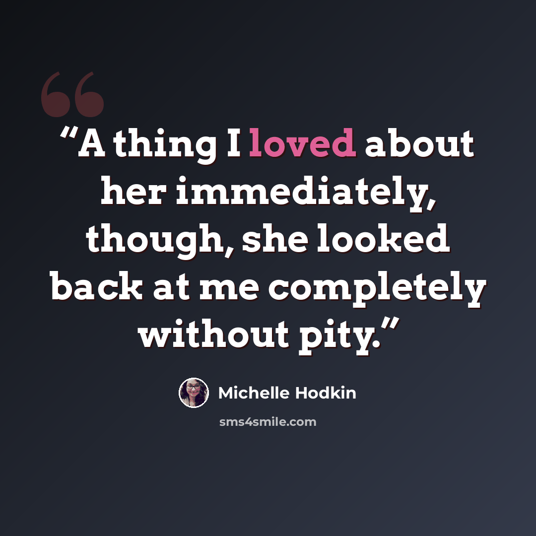 “A thing I loved about her immediately, though, she looked back at me completely without pity.” quote by Michelle Hodkin