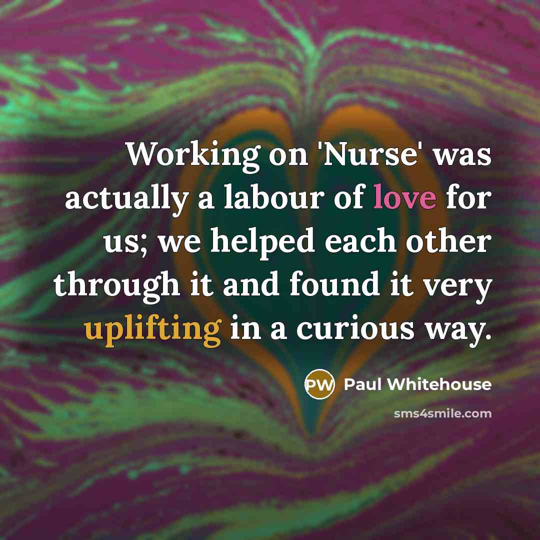 “Working on 'Nurse' was actually a labour of love for us; we helped each other through it and found it very uplifting in a curious way.” quote by Paul Whitehouse