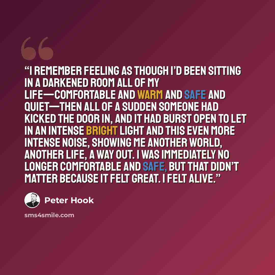 “I remember feeling as though I’d been sitting in a darkened room all of my life—comfortable and warm and safe and quiet—then all of a sudden someone had kicked the door in, and it had burst open to let in an intense bright light and this even more intense noise, showing me another world, another…” quote by Peter Hook