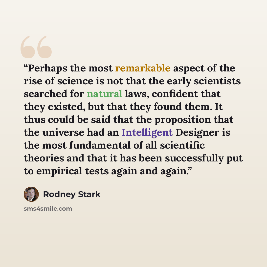 “Perhaps the most remarkable aspect of the rise of science is not that the early scientists searched for natural laws, confident that they existed, but that they found them. It thus could be said that the proposition that the universe had an Intelligent Designer is the most fundamental of all…” quote by Rodney Stark