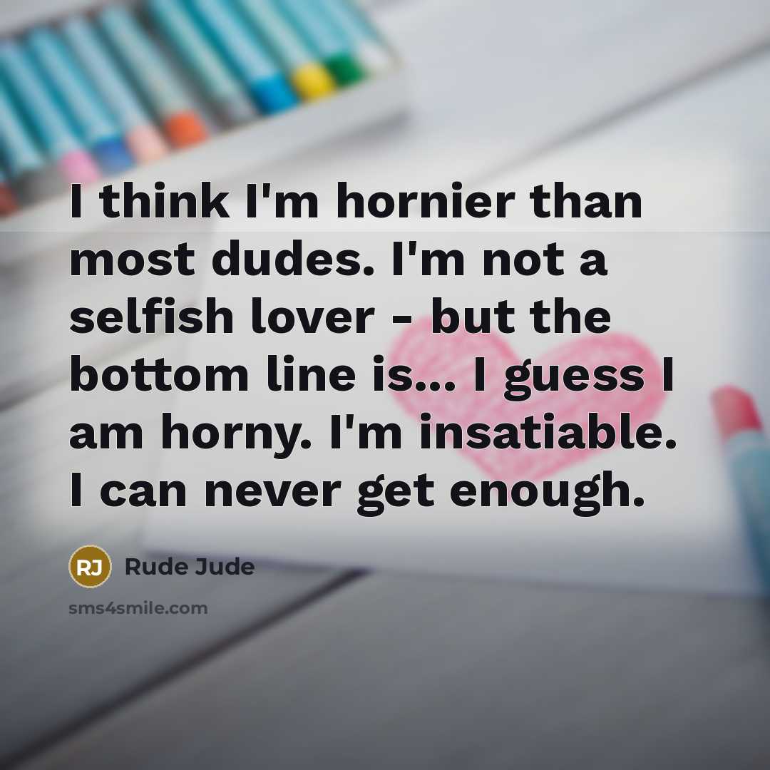 “I think I'm hornier than most dudes. I'm not a selfish lover - but the bottom line is... I guess I am horny. I'm insatiable. I can never get enough.” quote by Rude Jude