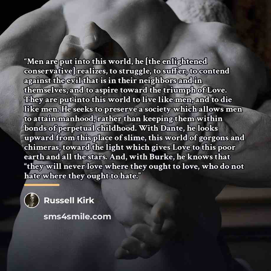 “Men are put into this world, he [the enlightened conservative] realizes, to struggle, to suffer, to contend against the evil that is in their neighbors and in themselves, and to aspire toward the triumph of Love. They are put into this world to live like men, and to die like men. He seeks to…” quote by Russell Kirk